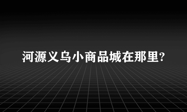 河源义乌小商品城在那里?