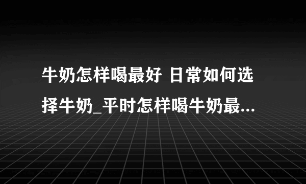 牛奶怎样喝最好 日常如何选择牛奶_平时怎样喝牛奶最好呢_如何挑选合适的牛奶