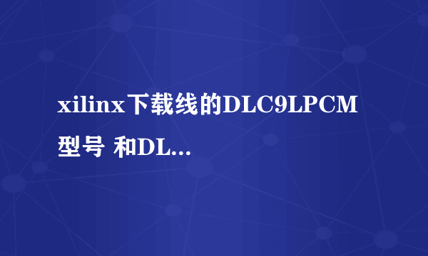 xilinx下载线的DLC9LPCM 型号 和DLC9G 型号有神马区别？