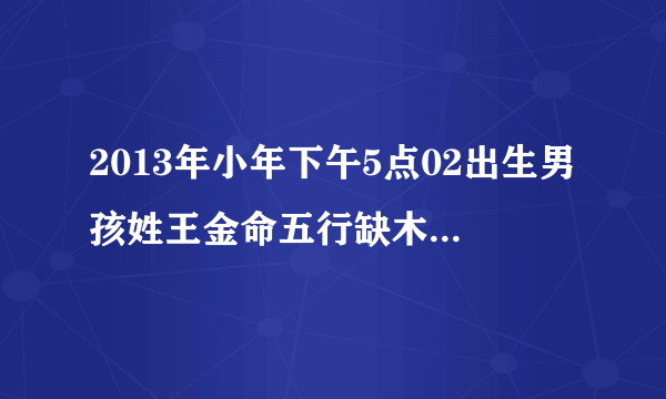 2013年小年下午5点02出生男孩姓王金命五行缺木取什么名字好谢谢了