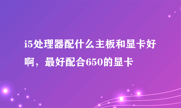 i5处理器配什么主板和显卡好啊，最好配合650的显卡