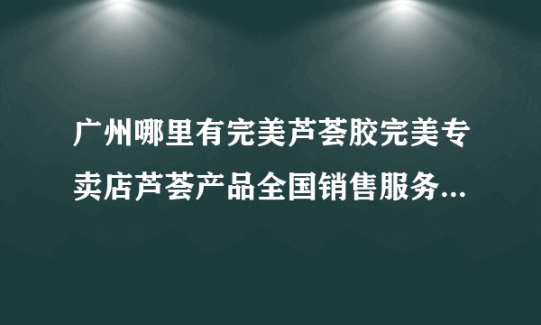 广州哪里有完美芦荟胶完美专卖店芦荟产品全国销售服务中心广州永和新业路最近的完美专卖店在那里