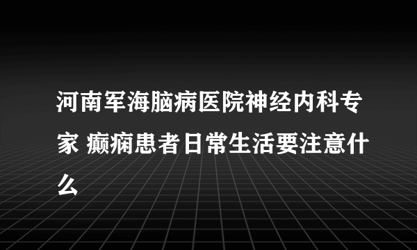 河南军海脑病医院神经内科专家 癫痫患者日常生活要注意什么