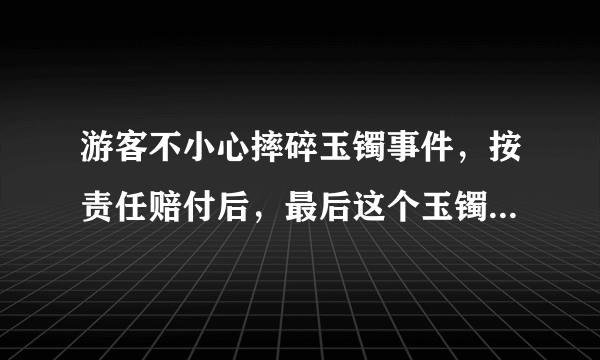 游客不小心摔碎玉镯事件，按责任赔付后，最后这个玉镯该归谁？