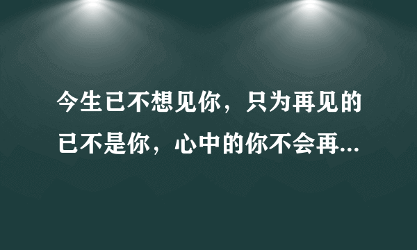 今生已不想见你，只为再见的已不是你，心中的你不会再现，再现的，只是沧桑的岁月和流年？