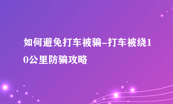 如何避免打车被骗-打车被绕10公里防骗攻略