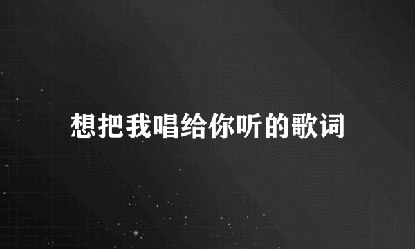 想把我唱给你听的歌词