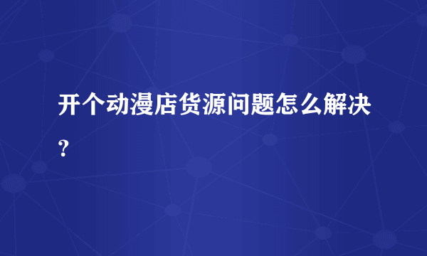 开个动漫店货源问题怎么解决？