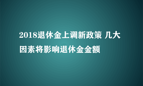 2018退休金上调新政策 几大因素将影响退休金金额