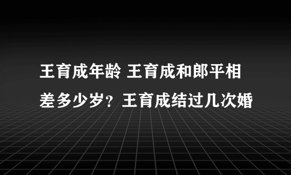 王育成年龄 王育成和郎平相差多少岁？王育成结过几次婚