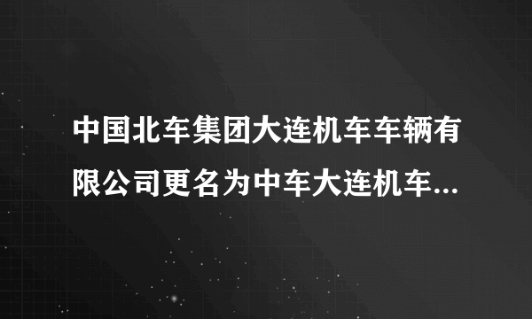 中国北车集团大连机车车辆有限公司更名为中车大连机车车辆有限？