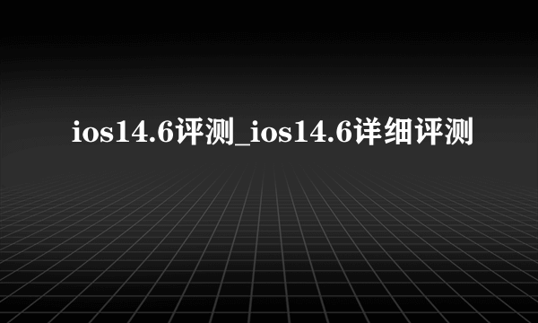 ios14.6评测_ios14.6详细评测