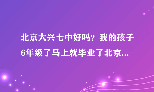 北京大兴七中好吗？我的孩子6年级了马上就毕业了北京大兴七中吗？