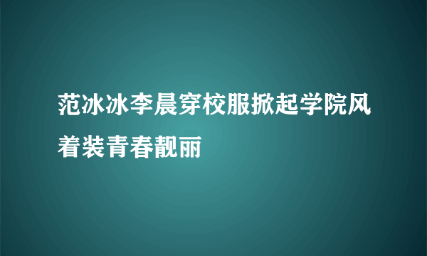 范冰冰李晨穿校服掀起学院风着装青春靓丽