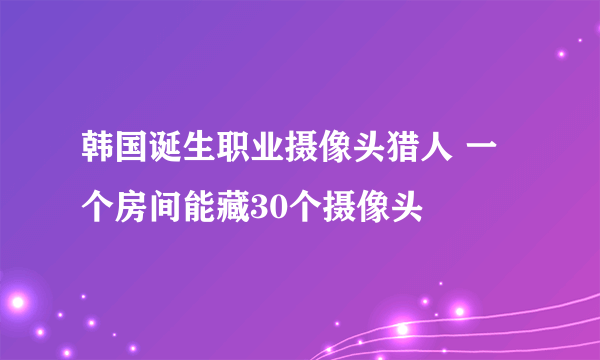 韩国诞生职业摄像头猎人 一个房间能藏30个摄像头