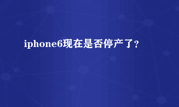 iphone6现在是否停产了？