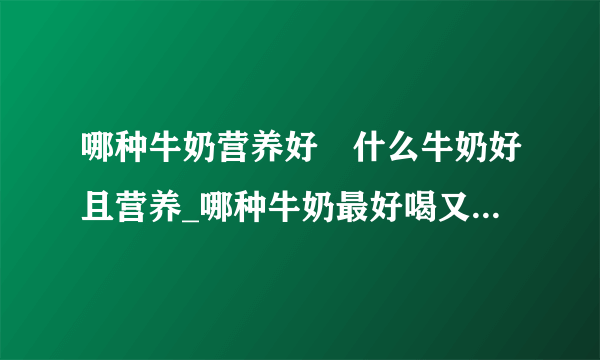 哪种牛奶营养好	什么牛奶好且营养_哪种牛奶最好喝又有营养_羊奶和牛奶的对比