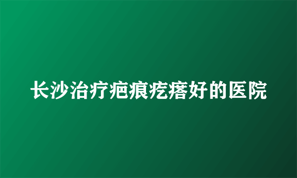 长沙治疗疤痕疙瘩好的医院