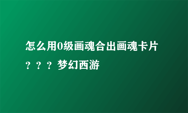 怎么用0级画魂合出画魂卡片？？？梦幻西游