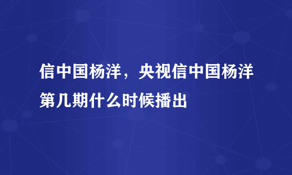 信中国杨洋，央视信中国杨洋第几期什么时候播出