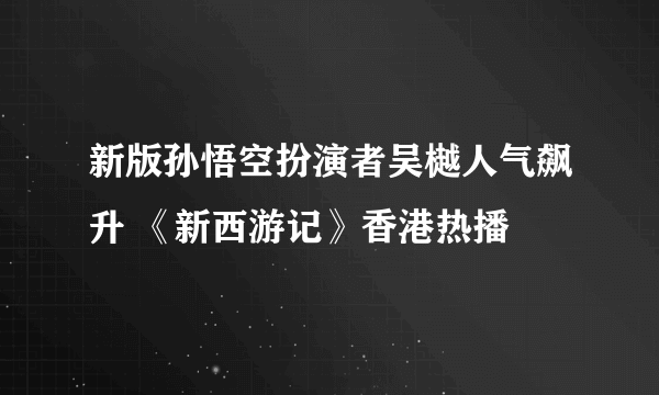 新版孙悟空扮演者吴樾人气飙升 《新西游记》香港热播