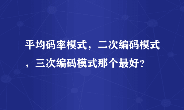 平均码率模式，二次编码模式，三次编码模式那个最好？