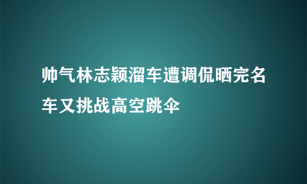 帅气林志颖溜车遭调侃晒完名车又挑战高空跳伞