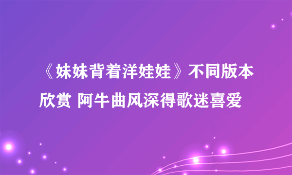 《妹妹背着洋娃娃》不同版本欣赏 阿牛曲风深得歌迷喜爱