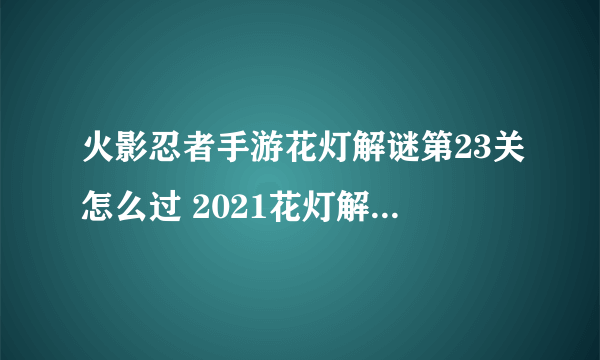 火影忍者手游花灯解谜第23关怎么过 2021花灯解谜第23关点灯顺序攻略