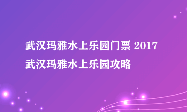 武汉玛雅水上乐园门票 2017武汉玛雅水上乐园攻略