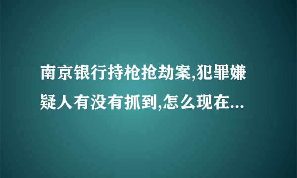 南京银行持枪抢劫案,犯罪嫌疑人有没有抓到,怎么现在新闻都没有报到了啊？