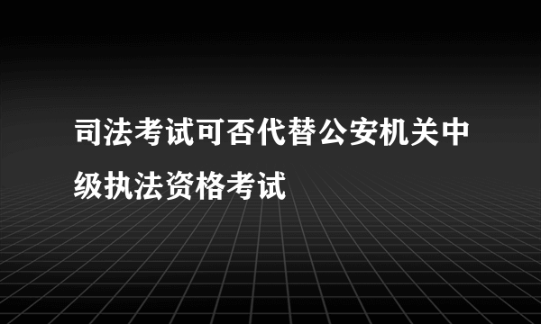 司法考试可否代替公安机关中级执法资格考试