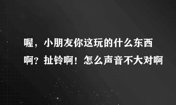 喔，小朋友你这玩的什么东西啊？扯铃啊！怎么声音不大对啊