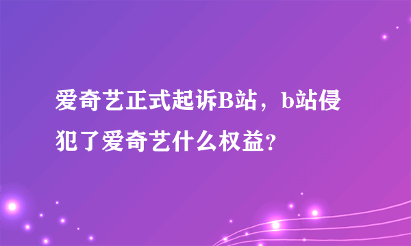 爱奇艺正式起诉B站，b站侵犯了爱奇艺什么权益？