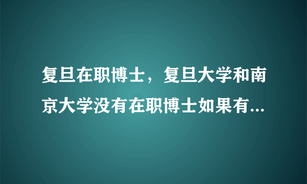 复旦在职博士，复旦大学和南京大学没有在职博士如果有 是哪个专业谢谢