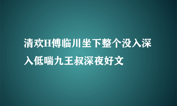 清欢H傅临川坐下整个没入深入低喘九王叔深夜好文