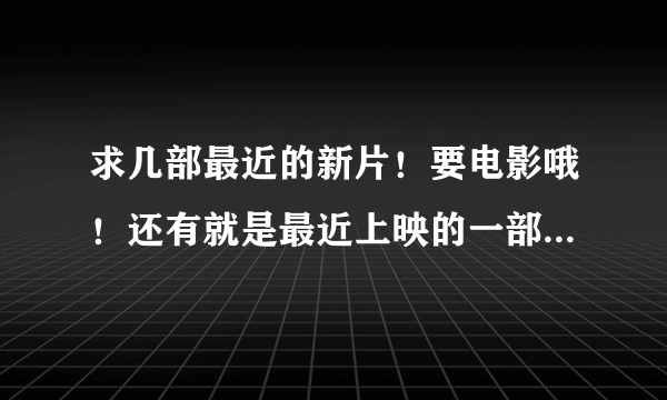 求几部最近的新片！要电影哦！还有就是最近上映的一部电影忘了叫什么了！是国产的！好象是发生在沙漠里的