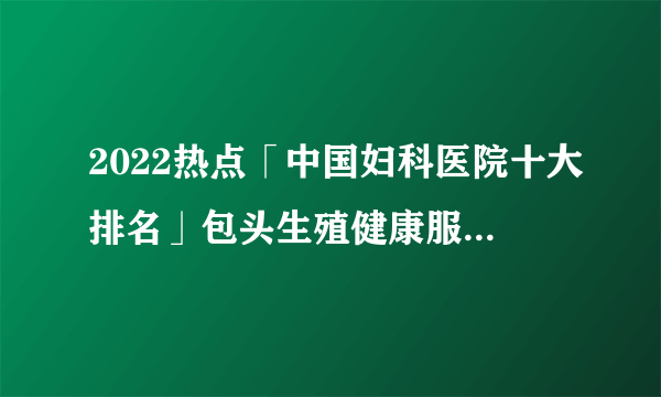 2022热点「中国妇科医院十大排名」包头生殖健康服务中心医院品牌排行榜