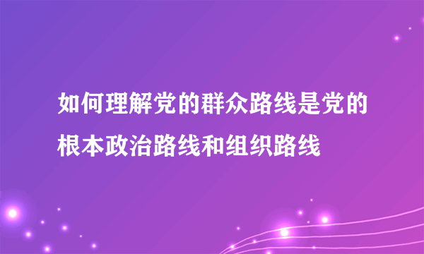 如何理解党的群众路线是党的根本政治路线和组织路线