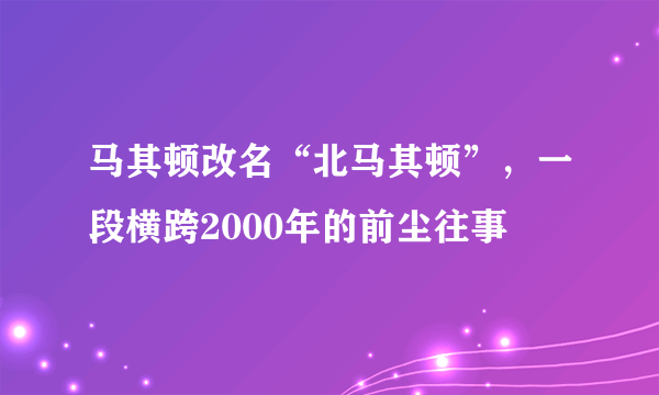 马其顿改名“北马其顿”，一段横跨2000年的前尘往事