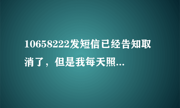 10658222发短信已经告知取消了，但是我每天照样收到短信；可恶的10658222