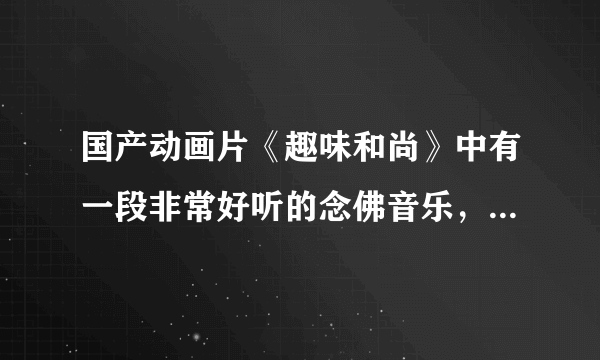 国产动画片《趣味和尚》中有一段非常好听的念佛音乐，在百度上搜不到了，不知哪位朋友那里有，请告知，谢