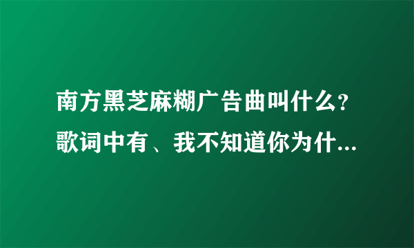 南方黑芝麻糊广告曲叫什么？歌词中有、我不知道你为什么离开我。