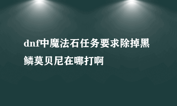 dnf中魔法石任务要求除掉黑鳞莫贝尼在哪打啊