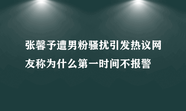 张馨予遭男粉骚扰引发热议网友称为什么第一时间不报警