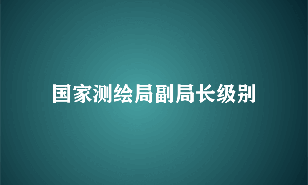 国家测绘局副局长级别