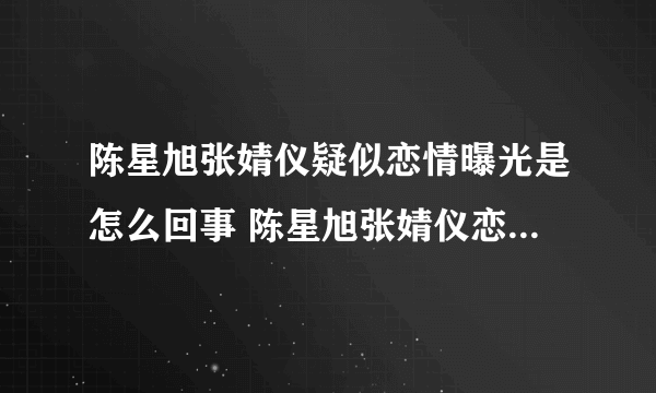 陈星旭张婧仪疑似恋情曝光是怎么回事 陈星旭张婧仪恋情是真的吗