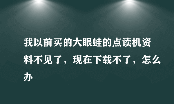 我以前买的大眼蛙的点读机资料不见了，现在下载不了，怎么办