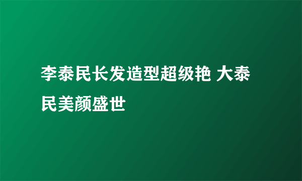 李泰民长发造型超级艳 大泰民美颜盛世