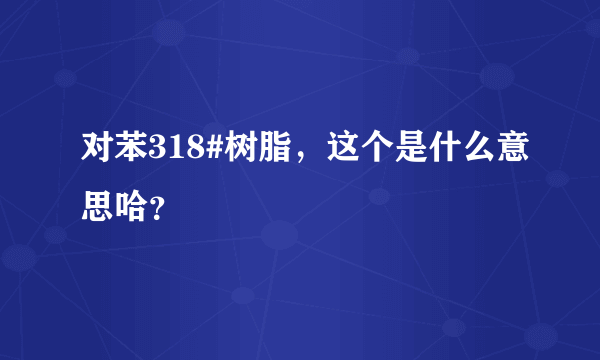 对苯318#树脂，这个是什么意思哈？